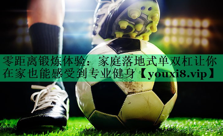 零距离锻炼体验：家庭落地式单双杠让你在家也能感受到专业健身