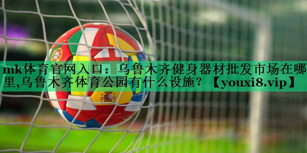 mk体育官网入口：乌鲁木齐健身器材批发市场在哪里,乌鲁木齐体育公园有什么设施？