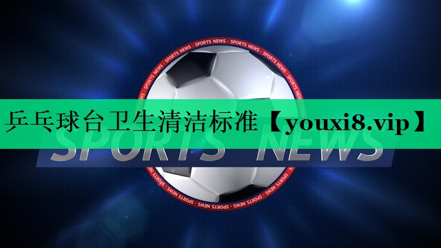 乒乓球台卫生清洁标准 乒乓球台卫生清洁标准