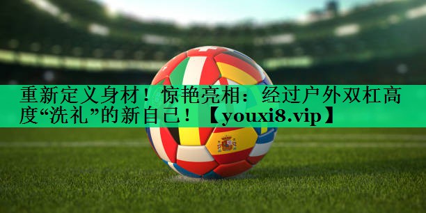 重新定义身材!惊艳亮相:经过户外双杠高度“洗礼”的新自己! 重新定义身材!惊艳亮相:经过户外双杠高度“洗礼”的新自己!